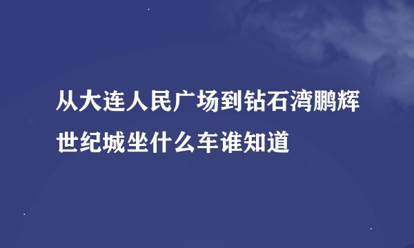 从大连人民广场到钻石湾鹏辉世纪城坐什么车谁知道