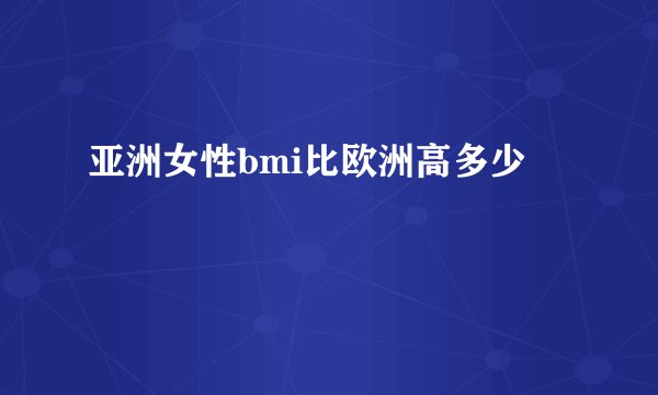 亚洲女性bmi比欧洲高多少