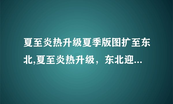 夏至炎热升级夏季版图扩至东北,夏至炎热升级，东北迎来新版图