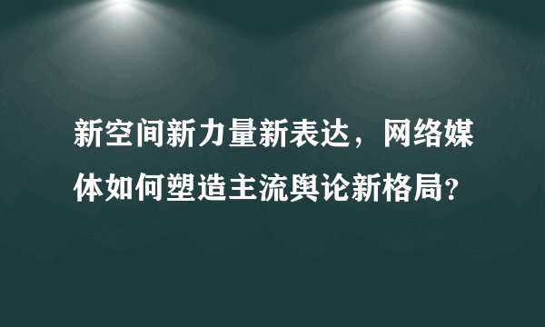 新空间新力量新表达，网络媒体如何塑造主流舆论新格局？