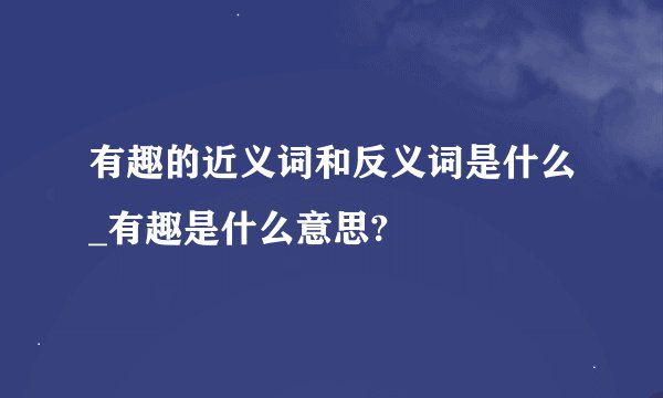 有趣的近义词和反义词是什么_有趣是什么意思?