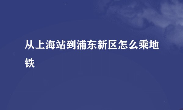 从上海站到浦东新区怎么乘地铁