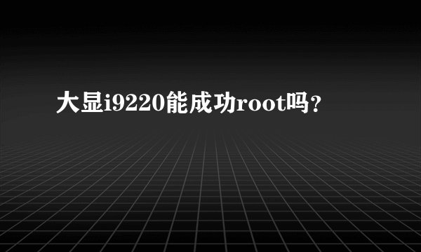 大显i9220能成功root吗？