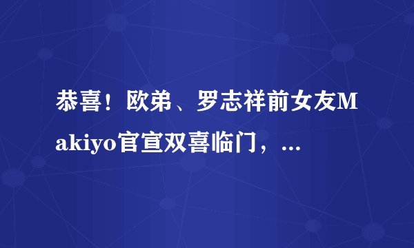 恭喜！欧弟、罗志祥前女友Makiyo官宣双喜临门，怀孕已经五个多月