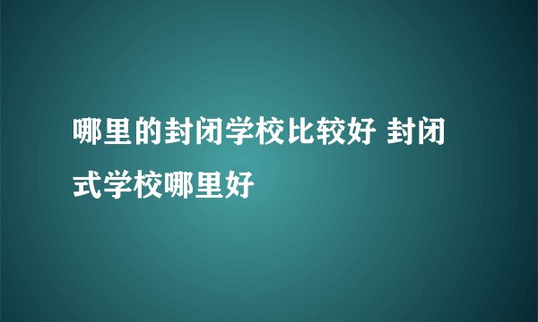 哪里的封闭学校比较好 封闭式学校哪里好