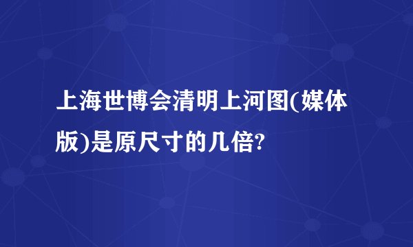 上海世博会清明上河图(媒体版)是原尺寸的几倍?