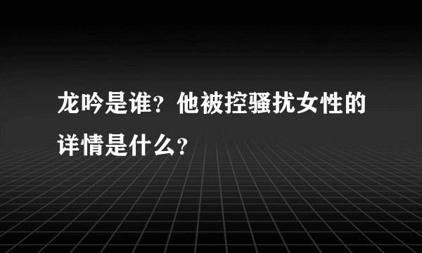龙吟是谁？他被控骚扰女性的详情是什么？