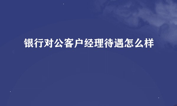 银行对公客户经理待遇怎么样
