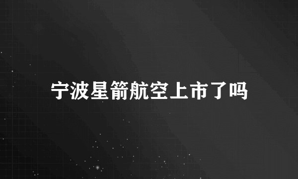 宁波星箭航空上市了吗