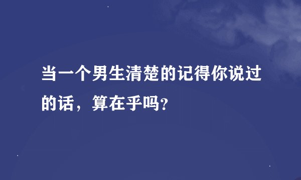 当一个男生清楚的记得你说过的话，算在乎吗？