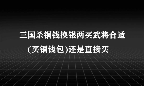三国杀铜钱换银两买武将合适 (买铜钱包)还是直接买