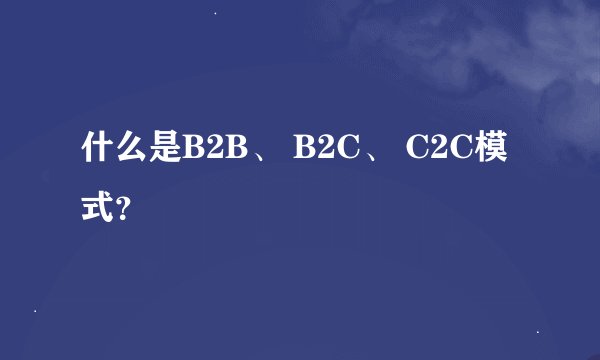 什么是B2B、 B2C、 C2C模式？