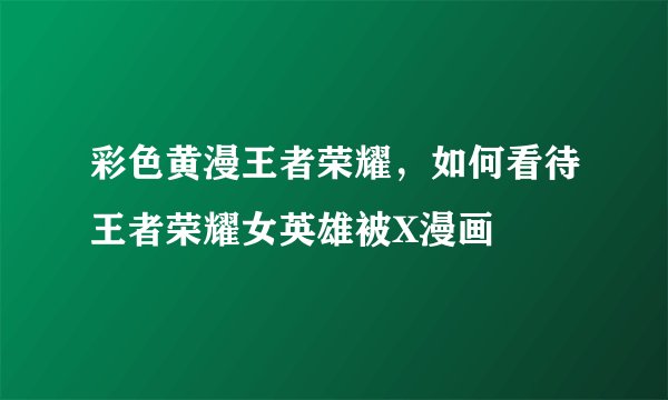 彩色黄漫王者荣耀，如何看待王者荣耀女英雄被X漫画