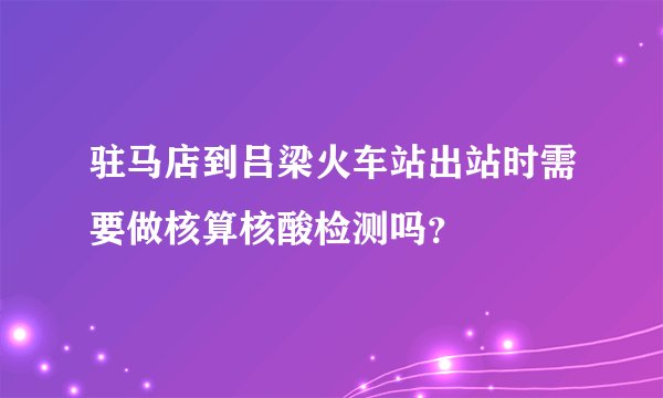 驻马店到吕梁火车站出站时需要做核算核酸检测吗？