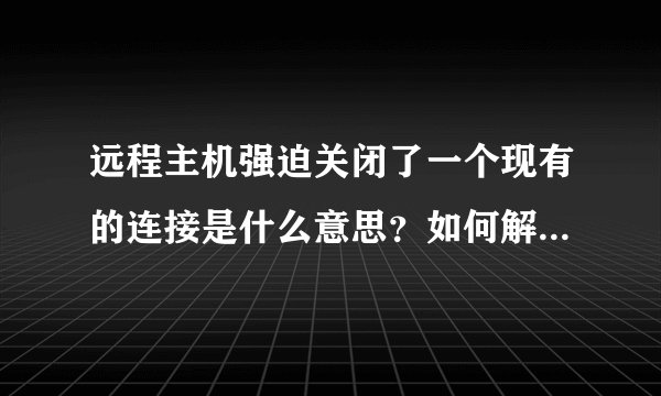 远程主机强迫关闭了一个现有的连接是什么意思？如何解决?及解决方法