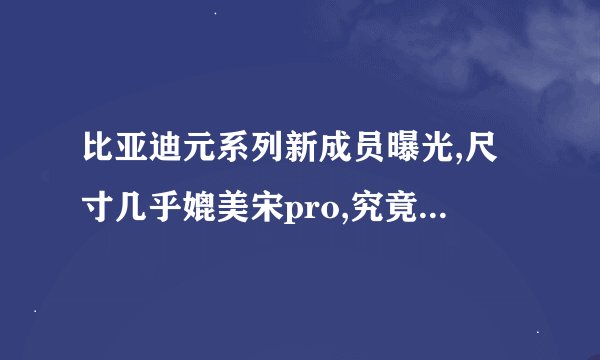 比亚迪元系列新成员曝光,尺寸几乎媲美宋pro,究竟该买哪款更