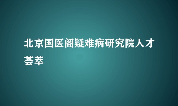 北京国医阁疑难病研究院人才荟萃