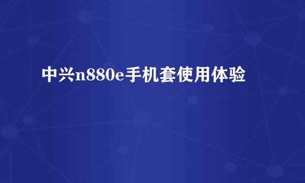 中兴n880e手机套使用体验
