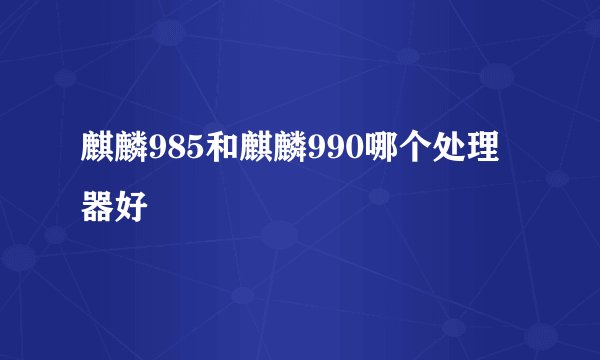 麒麟985和麒麟990哪个处理器好