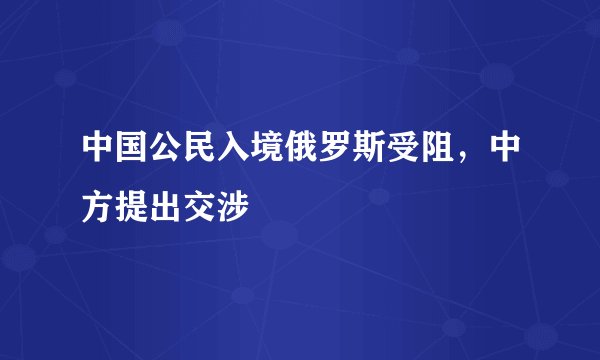 中国公民入境俄罗斯受阻，中方提出交涉