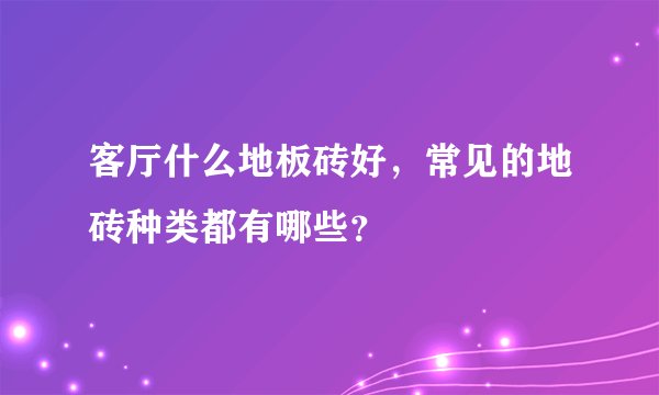 客厅什么地板砖好，常见的地砖种类都有哪些？