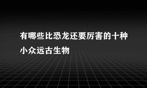 有哪些比恐龙还要厉害的十种小众远古生物
