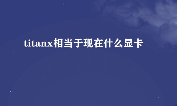 titanx相当于现在什么显卡
