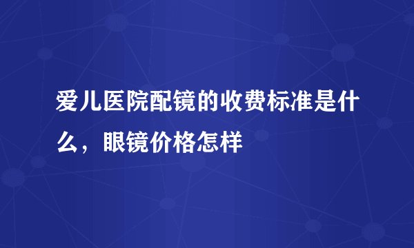 爱儿医院配镜的收费标准是什么，眼镜价格怎样