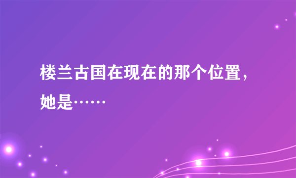 楼兰古国在现在的那个位置，她是……
