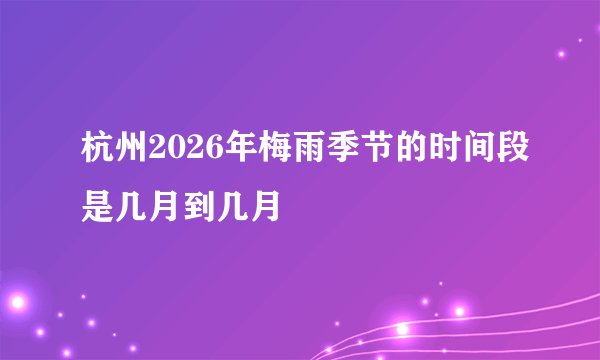 杭州2026年梅雨季节的时间段是几月到几月