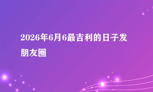 2026年6月6最吉利的日子发朋友圈