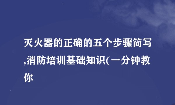灭火器的正确的五个步骤简写,消防培训基础知识(一分钟教你
