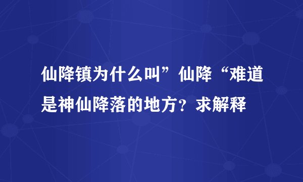 仙降镇为什么叫”仙降“难道是神仙降落的地方？求解释