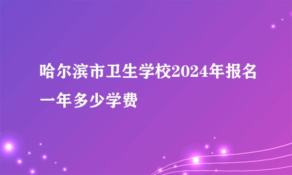 哈尔滨市卫生学校2024年报名一年多少学费