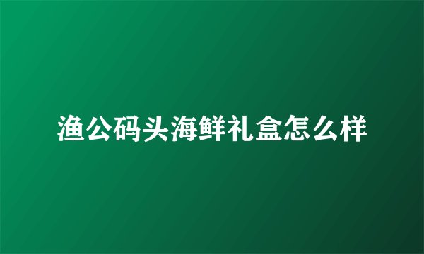 渔公码头海鲜礼盒怎么样