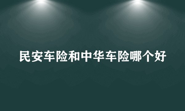 民安车险和中华车险哪个好