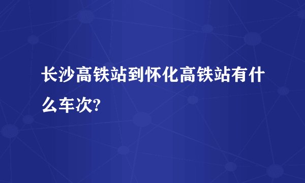 长沙高铁站到怀化高铁站有什么车次?