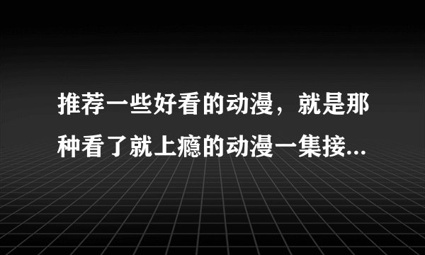 推荐一些好看的动漫，就是那种看了就上瘾的动漫一集接一集忍不住刷下一集的动漫，不要那种3-4集了还没