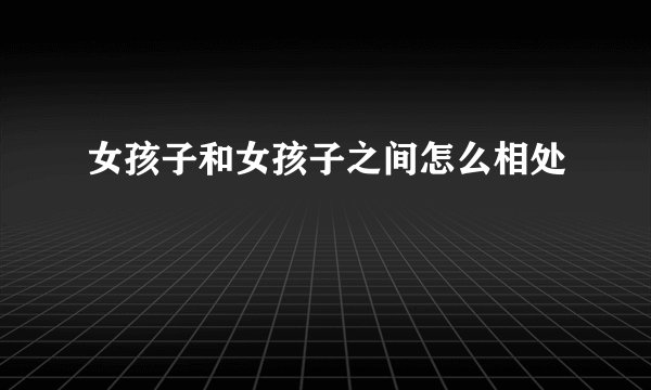 女孩子和女孩子之间怎么相处