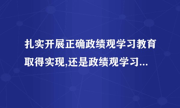 扎实开展正确政绩观学习教育取得实现,还是政绩观学习教育取得实效