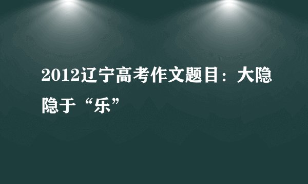 2012辽宁高考作文题目：大隐隐于“乐”