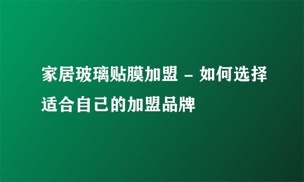家居玻璃贴膜加盟 - 如何选择适合自己的加盟品牌