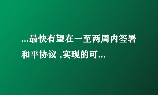 ...最快有望在一至两周内签署和平协议 ,实现的可能性有多