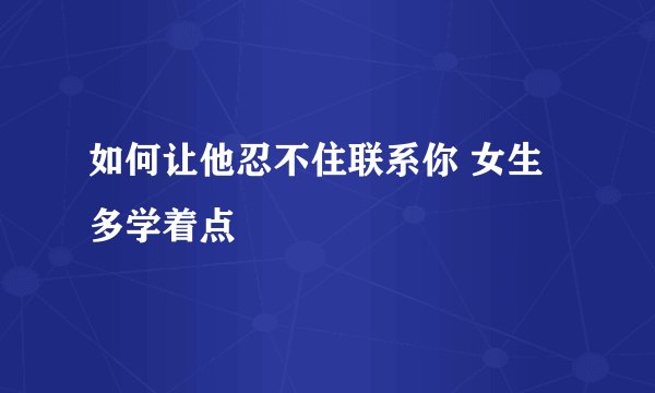 如何让他忍不住联系你 女生多学着点