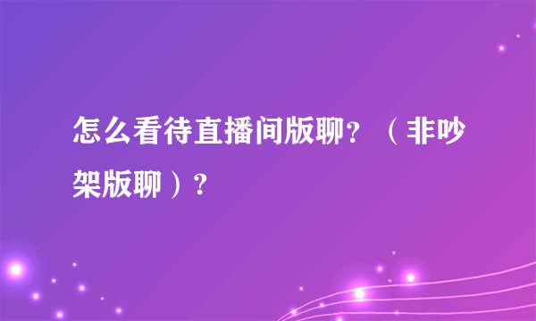 怎么看待直播间版聊？（非吵架版聊）?