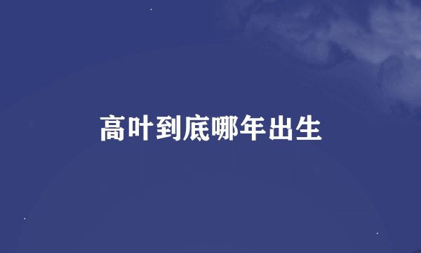 高叶到底哪年出生