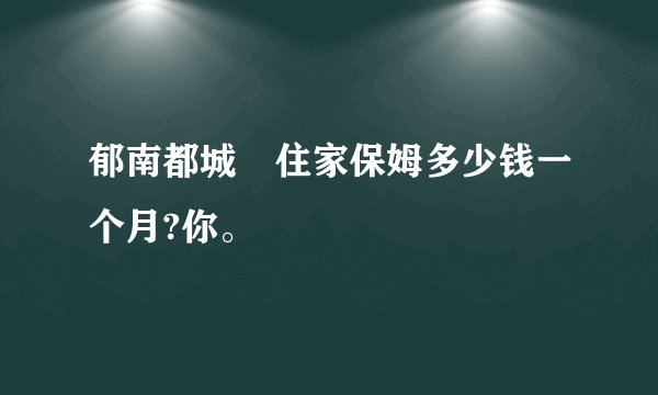 郁南都城嘅住家保姆多少钱一个月?你。