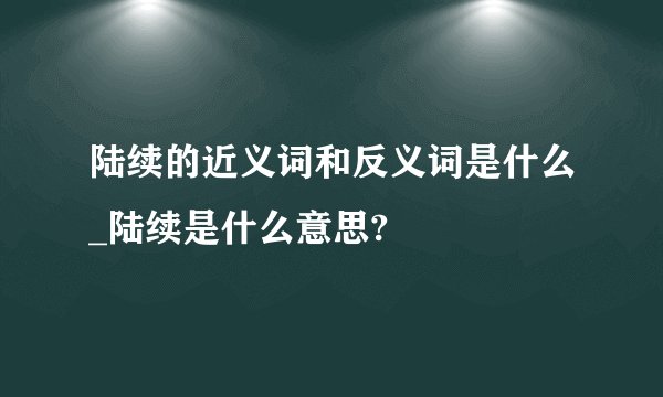 陆续的近义词和反义词是什么_陆续是什么意思?