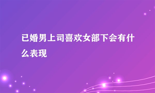 已婚男上司喜欢女部下会有什么表现