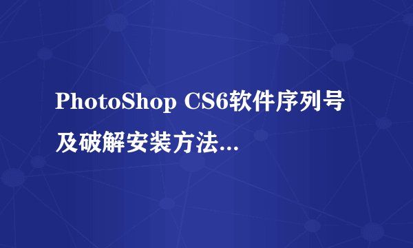 PhotoShop CS6软件序列号及破解安装方法 是什么？